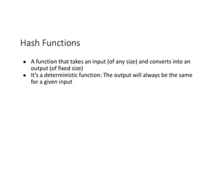 Hash	Functions
● A	function	that	takes	an	input	(of	any	size)	and	converts	into	an	
output	(of	fixed	size)
● It’s	a	deterministic	function:	The	output	will	always	be	the	same	
for	a	given	input
 