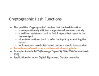 Cryptographic	Hash	Functions
● The	qualifier	‘Cryptographic’	implies	that	the	hash	function	
○ is	computationally	efficient	- apply	transformation	quickly,
○ is	collision	resistant	- hard	to	find	2	inputs	that	result	in	the	
same	output
○ hides	information	- hard	to	infer	the	input	by	examining	the	
output
○ looks	random	- well-distributed	output	- should	look	random
● Sometimes	referred	to	as	a	mathematical	meat	grinder
● Examples	include	MD5	(Message	Digest	5),	SHA-256	(Secure	HAsh
256)
● Applications	include	- Digital	Signatures,	Cryptocurrencies
 