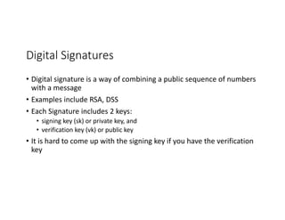 Digital	Signatures
• Digital	signature	is	a	way	of	combining	a	public	sequence	of	numbers	
with	a	message
• Examples	include	RSA,	DSS	
• Each	Signature	includes	2	keys:	
• signing	key	(sk)	or	private	key,	and
• verification	key	(vk)	or	public	key
• It	is	hard	to	come	up	with	the	signing	key	if	you	have	the	verification	
key
 