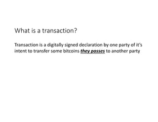 What	is	a	transaction?	
Transaction	is	a	digitally	signed	declaration	by	one	party	of	it’s	
intent	to	transfer	some	bitcoins	they	posses to	another	party
 