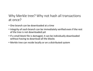 Why	Merkle tree?	Why	not	hash	all	transactions	
at	once?
• One	branch	can	be	downloaded	at	a	time
• Integrity	of	each	branch	can	be	immediately	verified	even	if	the	rest	
of	the	tree	is	not	downloaded	yet
• If	a	small	block	file	is	damaged,	it	can	be	individually	downloaded	
without	having	to	download	all	the	blocks
• Merkle tree	can	reside	locally	or	on	a	distributed	system	
 