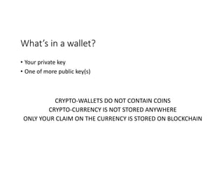 What’s	in	a	wallet?	
• Your	private	key
• One	of	more	public	key(s)
CRYPTO-WALLETS	DO	NOT	CONTAIN	COINS
CRYPTO-CURRENCY	IS	NOT	STORED	ANYWHERE
ONLY	YOUR	CLAIM	ON	THE	CURRENCY	IS	STORED	ON	BLOCKCHAIN
 