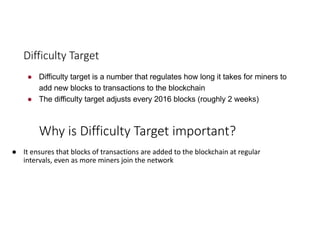 Difficulty	Target
● Difficulty target is a number that regulates how long it takes for miners to
add new blocks to transactions to the blockchain
● The difficulty target adjusts every 2016 blocks (roughly 2 weeks)
Why	is	Difficulty	Target	important?
● It	ensures	that	blocks	of	transactions	are	added	to	the	blockchain	at	regular	
intervals,	even	as	more	miners	join	the	network
 