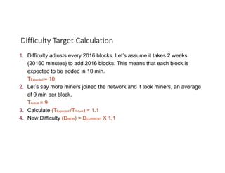 1. Difficulty adjusts every 2016 blocks. Let’s assume it takes 2 weeks
(20160 minutes) to add 2016 blocks. This means that each block is
expected to be added in 10 min.
TExpected = 10
2. Let’s say more miners joined the network and it took miners, an average
of 9 min per block.
TActual = 9
3. Calculate (TExpected /TActual) = 1.1
4. New Difficulty (DNEW) = DCURRENT X 1.1
Difficulty	Target	Calculation
 