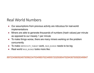 ● Our assumptions from previous activity are ridiculous for real-world
implementations
● Miners are able to generate thousands of numbers (hash values) per minute
as opposed to our measly 1 per minute
● To make things worse, there are many miners working on the problem
concurrently
● To make DIFFICULTY_TARGET work, MAX_RANGE needs to be big
● Real world MAX_RANGE looks more like:
8972345609248750982347034985702348957202938547029438750928349847
Real	World	Numbers
 