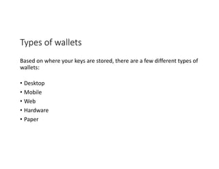 Types	of	wallets
Based	on	where	your	keys	are	stored,	there	are	a	few	different	types	of	
wallets:
• Desktop
• Mobile	
• Web
• Hardware
• Paper
 