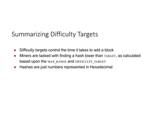 ● Difficulty targets control the time it takes to add a block
● Miners are tasked with finding a hash lower than TARGET, as calculated
based upon the MAX_RANGE and DIFFICULTY_TARGET
● Hashes are just numbers represented in Hexadecimal
Summarizing	Difficulty	Targets
 