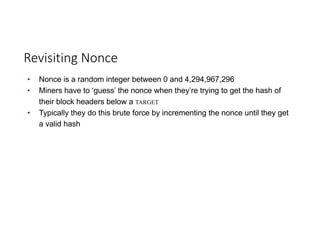 Revisiting	Nonce
• Nonce is a random integer between 0 and 4,294,967,296
• Miners have to ‘guess’ the nonce when they’re trying to get the hash of
their block headers below a TARGET
• Typically they do this brute force by incrementing the nonce until they get
a valid hash
 