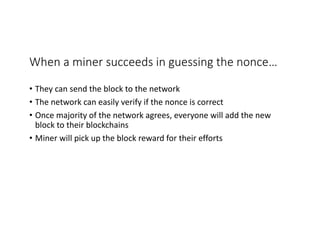 When	a	miner	succeeds	in	guessing	the	nonce…
• They	can	send	the	block	to	the	network
• The	network	can	easily	verify	if	the	nonce	is	correct
• Once	majority	of	the	network	agrees,	everyone	will	add	the	new	
block	to	their	blockchains
• Miner	will	pick	up	the	block	reward	for	their	efforts
 