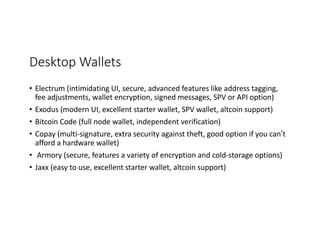 Desktop	Wallets
• Electrum	(intimidating	UI,	secure,	advanced	features	like	address	tagging,	
fee	adjustments,	wallet	encryption,	signed	messages,	SPV	or	API	option)	
• Exodus	(modern	UI,	excellent	starter	wallet,	SPV	wallet,	altcoin	support)
• Bitcoin	Code	(full	node	wallet,	independent	verification)
• Copay	(multi-signature,	extra	security	against	theft,	good	option	if	you	can’t	
afford	a	hardware	wallet)
• Armory	(secure,	features	a	variety	of	encryption	and	cold-storage	options)
• Jaxx (easy	to	use,	excellent	starter	wallet,	altcoin	support)
 