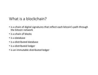 What	is	a	blockchain?
• is	a	chain	of	digital	signatures	that	reflect	each	bitcoin’s	path	through	
the	bitcoin	network
• is	a	chain	of	blocks
• is	a	database
• is	a	distributed	database
• is	a	distributed	ledger
• is	an	immutable	distributed	ledger	
 