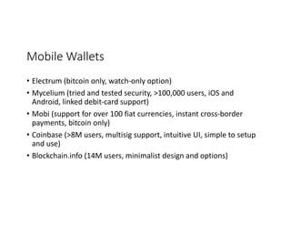 Mobile	Wallets
• Electrum	(bitcoin	only,	watch-only	option)
• Mycelium	(tried	and	tested	security,	>100,000	users,	iOS	and	
Android,	linked	debit-card	support)
• Mobi (support	for	over	100	fiat	currencies,	instant	cross-border	
payments,	bitcoin	only)
• Coinbase (>8M	users,	multisig support,	intuitive	UI,	simple	to	setup	
and	use)
• Blockchain.info (14M	users,	minimalist	design	and	options)
 