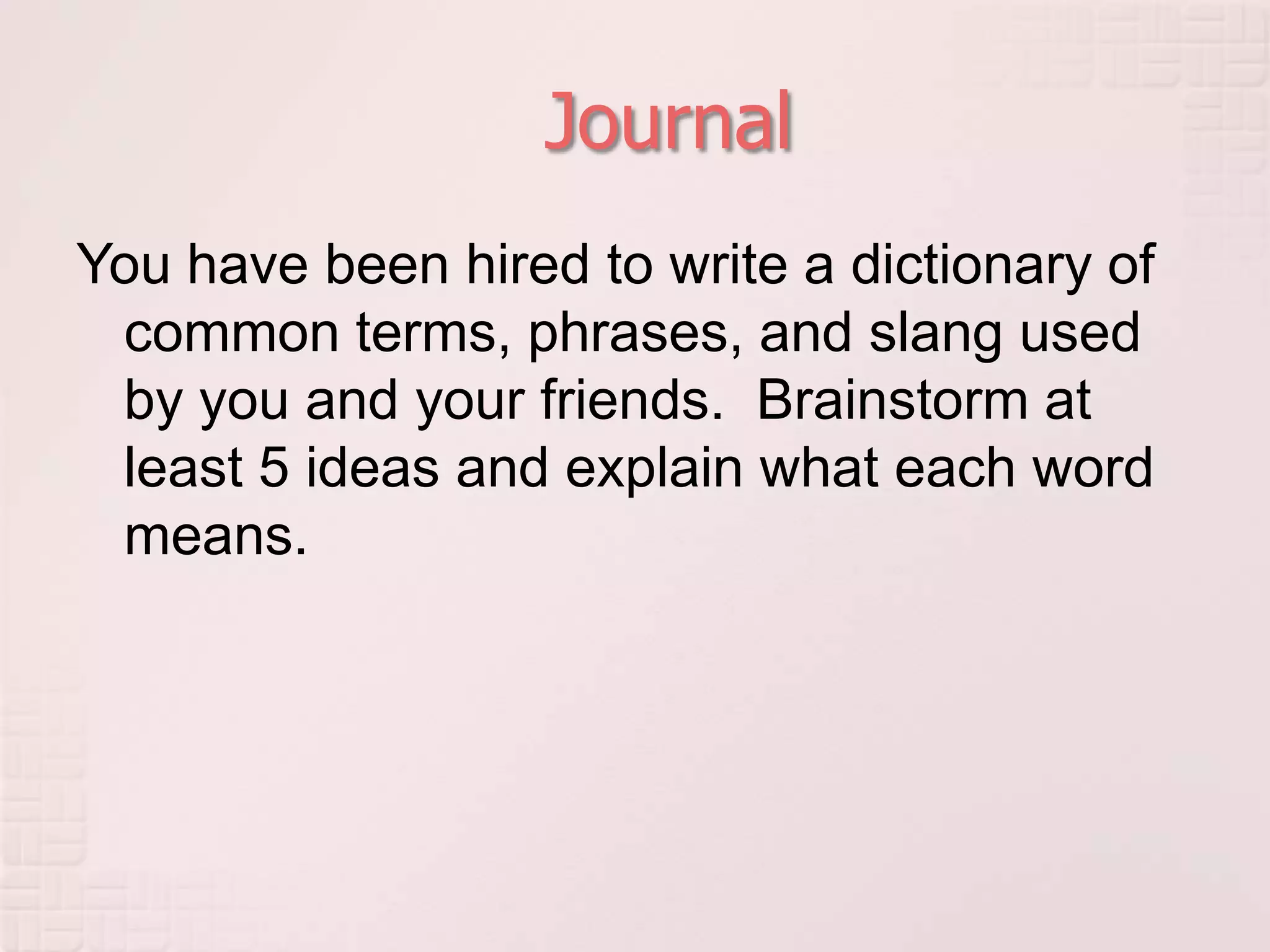 JournalYou have been hired to write a dictionary of common terms, phrases, and slang used by you and your friends.  Brainstorm at least 5 ideas and explain what each word means.