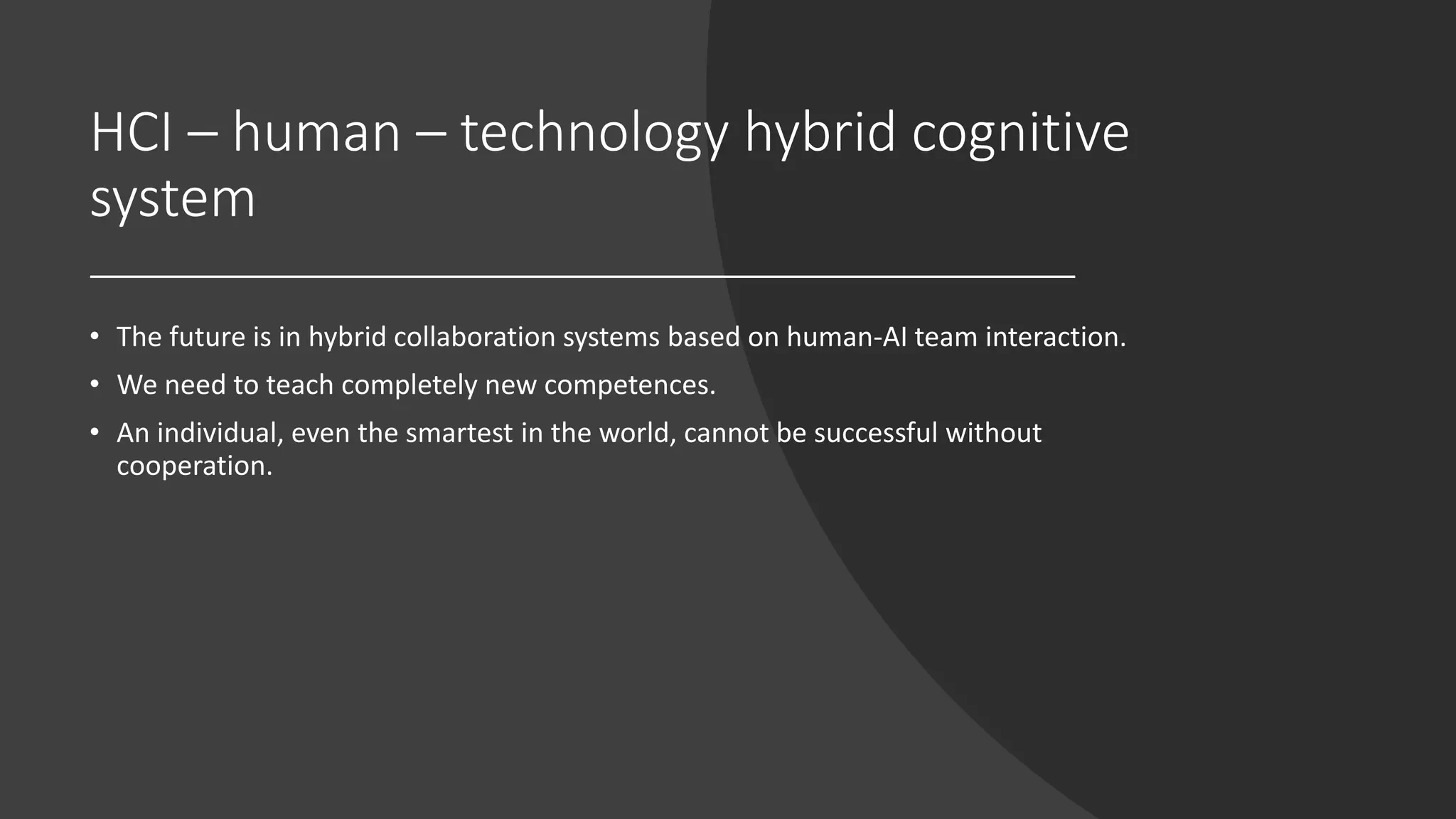 HCI – human – technology hybrid cognitive
system
• The future is in hybrid collaboration systems based on human-AI team interaction.
• We need to teach completely new competences.
• An individual, even the smartest in the world, cannot be successful without
cooperation.
 