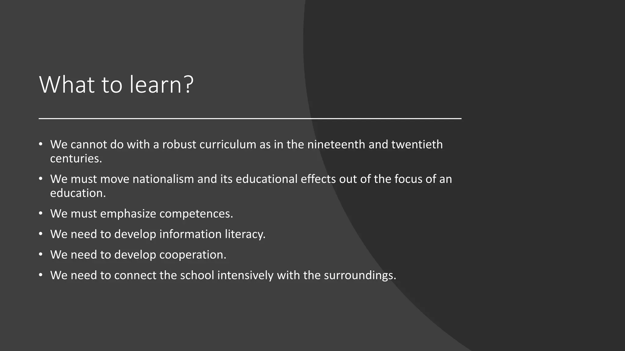 What to learn?
• We cannot do with a robust curriculum as in the nineteenth and twentieth
centuries.
• We must move nationalism and its educational effects out of the focus of an
education.
• We must emphasize competences.
• We need to develop information literacy.
• We need to develop cooperation.
• We need to connect the school intensively with the surroundings.
 