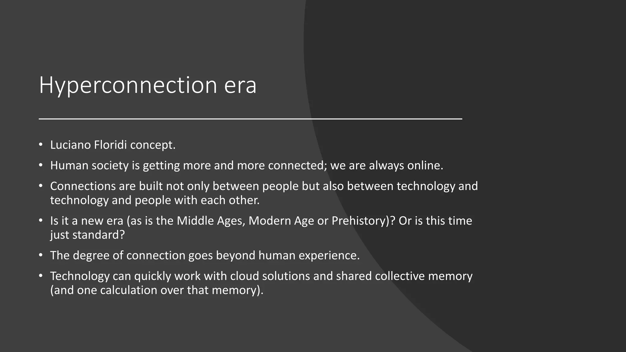 Hyperconnection era
• Luciano Floridi concept.
• Human society is getting more and more connected; we are always online.
• Connections are built not only between people but also between technology and
technology and people with each other.
• Is it a new era (as is the Middle Ages, Modern Age or Prehistory)? Or is this time
just standard?
• The degree of connection goes beyond human experience.
• Technology can quickly work with cloud solutions and shared collective memory
(and one calculation over that memory).
 