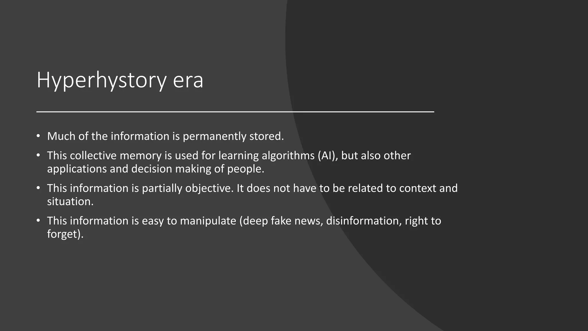 Hyperhystory era
• Much of the information is permanently stored.
• This collective memory is used for learning algorithms (AI), but also other
applications and decision making of people.
• This information is partially objective. It does not have to be related to context and
situation.
• This information is easy to manipulate (deep fake news, disinformation, right to
forget).
 