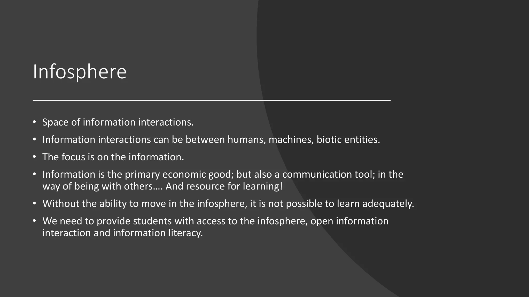 Infosphere
• Space of information interactions.
• Information interactions can be between humans, machines, biotic entities.
• The focus is on the information.
• Information is the primary economic good; but also a communication tool; in the
way of being with others…. And resource for learning!
• Without the ability to move in the infosphere, it is not possible to learn adequately.
• We need to provide students with access to the infosphere, open information
interaction and information literacy.
 