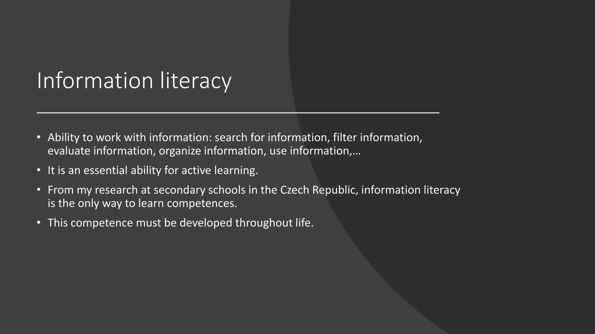 Information literacy
• Ability to work with information: search for information, filter information,
evaluate information, organize information, use information,…
• It is an essential ability for active learning.
• From my research at secondary schools in the Czech Republic, information literacy
is the only way to learn competences.
• This competence must be developed throughout life.
 