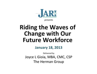 presents	
  


Riding	
  the	
  Waves	
  of	
  
 Change	
  with	
  Our	
  
 Future	
  Workforce	
  
                          	
  
            January	
  18,	
  2013	
  
                    Delivered	
  by	
  
   Joyce	
  L	
  Gioia,	
  MBA,	
  CMC,	
  CSP	
  
        The	
  Herman	
  Group	
  
 