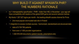 WHY BUILD IT AGAINST MYKANTA PHR?
THE NUMBERS RATIONALE
• no 1 interoperability specification - FHIR - hotter than HEL in November - your app will
have compatibility with leaders of the global EHR game and several national iniatives
• My Kanta 1 307 527 logins per month - the leading eHealth access channel for Finns
• 2nd most popular and trusted web site in Finland
• 1 integration to access multiple sources - harmonized, standardized and structured data
• data of 5 730 765 patients
• from over a 1 000 provider organizations
• 1 292 918 293 documents (patient records, prescriptions etc)
 