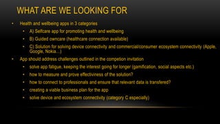 WHAT ARE WE LOOKING FOR
• Health and wellbeing apps in 3 categories
• A) Selfcare app for promoting health and wellbeing
• B) Guided owncare (healthcare connection available)
• C) Solution for solving device connectivity and commercial/consumer ecosystem connectivity (Apple,
Google, Nokia…)
• App should address challenges outlined in the competion invitation
• solve app fatigue, keeping the interest going for longer (gamification, social aspects etc.)
• how to measure and prove effectiviness of the solution?
• how to connect to professionals and ensure that relevant data is transfered?
• creating a viable business plan for the app
• solve device and ecosystem connectivity (category C especially)
 