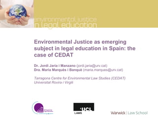 Environmental Justice as emerging subject in legal education in Spain: the case of CEDAT Dr. Jordi Jaria i Manzano  (jordi.jaria@urv.cat) Dra. Maria Marquès i Banquè  (maria.marques@urv.cat) Tarragona Centre for Environmental Law Studies (CEDAT) Universitat Rovira i Virgili 