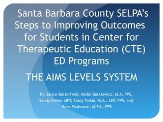 Santa Barbara County SELPA’s
Steps to Improving Outcomes
for Students in Center for
Therapeutic Education (CTE)
ED Programs
THE AIMS LEVELS SYSTEM
Dr. Jarice Butterfield, Kellie Butkiewicz, M.A. PPS,
Sandy Fahey, MFT, Stacy Tolkin, M.A., LEP, PPS, and
Reza Shahroozi, M.Ed., PPS

 