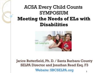 ACSA Every Child Counts
SYMPOSIUM
Meeting the Needs of ELs with
Disabilities

Jarice Butterfield, Ph. D. / Santa Barbara County
SELPA Director and Jonathan Read Esq. F3
Website: SBCSELPA.org
1

 