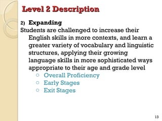 Level 2 Description
Expanding
Students are challenged to increase their
English skills in more contexts, and learn a
greater variety of vocabulary and linguistic
structures, applying their growing
language skills in more sophisticated ways
appropriate to their age and grade level
o Overall Proficiency
o Early Stages
o Exit Stages
2)

13

 
