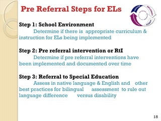 Pre Referral Steps for ELs
Step 1: School Environment
Determine if there is appropriate curriculum &
instruction for ELs being implemented

Step 2: Pre referral intervention or RtI
Determine if pre referral interventions have
been implemented and documented over time

Step 3: Referral to Special Education
Assess in native language & English and other
best practices for bilingual assessment to rule out
language difference
versus disability

18

 