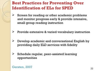 Best Practices for Preventing Over
Identification of ELs for SPED
 Screen for reading or other academic problems
and monitor progress early & provide intensive,
small group reading instruction
 Provide extensive & varied vocabulary instruction
 Develop academic and conversational English by
providing daily ELD services with fidelity
 Schedule regular, peer-assisted learning
opportunities
Gersten, 2007

22

 