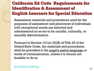California Ed Code Requirements for
Identification & Assessment of
English Learners for Special Education
Assessment materials and procedures used for the
purposes of assessment and placement of individuals
with exceptional needs are selected and
administered so as not to be racially, culturally, or
sexually discriminatory.
Pursuant to Section 141(a) (6)(B) of Title 20 of the
United State Code, the materials and procedures
shall be provided in the pupil’s native language or
mode of communication, unless it is clearly not
feasible to do so
EC 56320(a) & 56001(j)

23

 