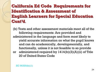California Ed Code Requirements for
Identification & Assessment of
English Learners for Special Education
Cont’d.
(b) Tests and other assessment materials meet all of the
following requirements: Are provided and
administered in the language and form most likely to
yield accurate information on what the pupil knows
and can do academically, developmentally, and
functionally, unless it is not feasible to so provide
or administered required by 1414(b)(3)(A)(ii) of Title
20 of United States Code
EC 56320(b)(1)
24

 