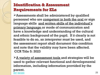 Identification & Assessment
Requirements for ELs
Assessments shall be administered by qualified
personnel who are competent in both the oral or sign
language skills and written skills of the individual’s
primary language or mode of communication and
have a knowledge and understanding of the cultural
and ethnic background of the pupil. If it clearly is not
feasible to do so, an interpreter must be used, and
the assessment report shall document this condition
and note that the validity may have been affected.
CCR Title 5: 3023
A variety of assessment tools and strategies will be
used to gather relevant functional and developmental
information, including information provided by the
parent.
EC 56320

25

 