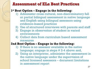 Assessment of ELs Best Practices
1st Best Option – Engage in the following:
1) Administer cross cultural, non-discriminatory full
or partial bilingual assessment in native language
and English using bilingual assessors using
evidence-based practices
2) Use of structured interviews with parents and staff
3) Engage in observation of student in varied
environments
4) Collect data from curriculum based assessment
measures
2nd Best Option – Engage in the following:
1) If there is no assessor available in the native
language; engage in steps # 2-4 above and,
2) Using an interpreter, administer the assessment in
the native language under the supervision of
school licensed assessors – document limitations
in assessment report
27

 