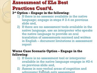 Assessment of ELs Best
Practices Cont’d.

3rd Option – Engage in the following:
1) If there is no assessor available in the native
language; engage in steps # 2-4 on previous
slide and,
2) If there are no assessment tools available in the
native language, use an interpreter who speaks
the native language to provide an oral
translation of assessments normed and written
in English – document limitations in assessment
report
Worse Case Scenario Option – Engage in the
following:
1) If there is no assessment tool or interpreter
available in the native language engage in #2-4
on previous slide and,
2) Assess in non-verbal areas of cognition and
28

 