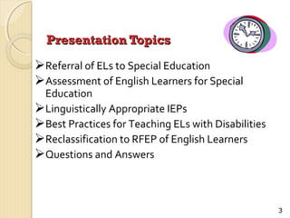 Presentation Topics

Referral of ELs to Special Education
Assessment of English Learners for Special

Education
Linguistically Appropriate IEPs
Best Practices for Teaching ELs with Disabilities
Reclassification to RFEP of English Learners
Questions and Answers

3

 