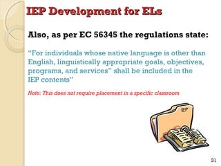 IEP Development for ELs
Also, as per EC 56345 the regulations state:
“For individuals whose native language is other than
English, linguistically appropriate goals, objectives,
programs, and services” shall be included in the
IEP contents”
Note: This does not require placement in a specific classroom

31

 