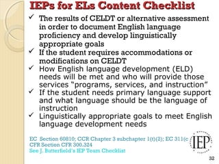IEPs for ELs Content Checklist
 The results of CELDT or alternative assessment
in order to document English language
proficiency and develop linguistically
appropriate goals
 If the student requires accommodations or
modifications on CELDT

 How English language development (ELD)
needs will be met and who will provide those
services “programs, services, and instruction”
 If the student needs primary language support
and what language should be the language of
instruction
 Linguistically appropriate goals to meet English
language development needs
EC Section 60810; CCR Chapter 3 subchapter 1(t)(2); EC 311(c)
CFR Section CFR 300.324
See J. Butterfield’s IEP Team Checklist
32

 
