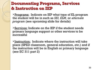 Documenting Programs, Services
& Instruction on IEP
Programs:

Indicate on IEP what type of EL program
the student will be in such as SEI, ELM, or alternate
program (see upcoming slide for details)
Services:

Indicate on the IEP if the student needs
primary language support or other services to be
successful
Instruction:

Indicate where the instruction will take
place (SPED classroom, general education, etc.) and if
the instruction will be in English or primary language
(see EC 311 part 2)

33

 