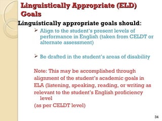 Linguistically Appropriate (ELD)
Goals
Linguistically appropriate goals should:
 Align to the student’s present levels of
performance in English (taken from CELDT or
alternate assessment)
 Be drafted in the student’s areas of disability
Note: This may be accomplished through
alignment of the student’s academic goals in
ELA (listening, speaking, reading, or writing as
relevant to the student’s English proficiency
level
(as per CELDT level)
34

 