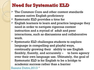 Need for Systematic ELD
The Common Core and other content standards
assume native English proficiency
 Systematic ELD provides a time for
 English learners to learn and practice language they
need in order to navigate rigorous content
instruction and a myriad of adult and peer
interactions, such as discussions and collaborative
work.
 Systematic ELD challenges students to explore
language in compelling and playful ways,
continually growing their ability to use English
flexibly, fluently, and accurately – to have agency
over their own language use. Ultimately, the goal of
Systematic ELD is for English to be a bridge to
academic success rather than a barrier
Susana Dutro,2013


37

 