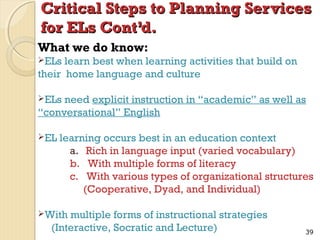 Critical Steps to Planning Services
for ELs Cont’d.
What we do know:
ELs

learn best when learning activities that build on
their home language and culture
ELs

need explicit instruction in “academic” as well as
“conversational” English
EL

learning occurs best in an education context
a. Rich in language input (varied vocabulary)
b. With multiple forms of literacy
c. With various types of organizational structures
(Cooperative, Dyad, and Individual)

With

multiple forms of instructional strategies
(Interactive, Socratic and Lecture)

39

 