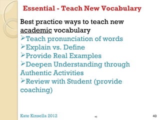 Essential - Teach New Vocabulary
Best practice ways to teach new
academic vocabulary
Teach pronunciation of words
Explain vs. Define
Provide Real Examples
Deepen Understanding through
Authentic Activities
Review with Student (provide
coaching)

Kate Kinsella 2012

40

40

 