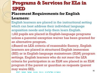 Programs & Services for ELs in
SPED

Placement Requirements for English
Learners:

English learners are placed in the instructional setting
which can best address their individual language
acquisition needs and help them learn English.
1)All pupils are placed in English-language programs
unless a parental exception waiver has been granted for
an alternative program.
2)Based on LEA criteria of reasonable fluency, English
learners are placed in structured English immersion
(SEI) or in English-language mainstream (ELM) program
settings. English learners who do not meet the LEA
criteria for participation in an ELM are placed in an ELM
program if the parent or guardian so requests (parent
may waive SEI).
41

 