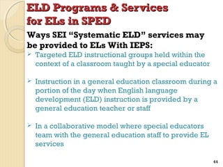 ELD Programs & Services
for ELs in SPED
Ways SEI “Systematic ELD” services may
be provided to ELs With IEPS:


Targeted ELD instructional groups held within the
context of a classroom taught by a special educator



Instruction in a general education classroom during a
portion of the day when English language
development (ELD) instruction is provided by a
general education teacher or staff



In a collaborative model where special educators
team with the general education staff to provide EL
services
44

 