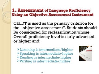 1. Assessment of Language Proficiency

Using an Objective Assessment Instrument

CELDT is used as the primary criterion for
the “objective assessment”. Students should
Be considered for reclassification whose
Overall proficiency level is early advanced
or higher and:
Listening is intermediate/higher
Speaking is intermediate/higher
Reading is intermediate/higher
Writing is intermediate/higher
47

 