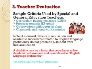2. Teacher Evaluation
Sample Criteria Used by Special and
General Education Teachers:





Curriculum based measures (CBM)
Progress towards IEP goals
Observations with peers in class
Classwork and homework samples

Note: if incurred deficits in motivation and
academic success *unrelated to English language
proficiency do not preclude a student from
Reclassification
A disability may be a factor that contributes to low
Academic achievement and is unrelated to “English
Language proficiency”
The CDE’s 2012-2013 CELDT Information
49

 
