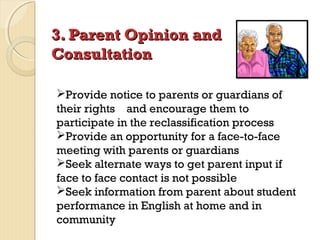 3. Parent Opinion and
Consultation
Provide notice to parents or guardians of
their rights and encourage them to
participate in the reclassification process
Provide an opportunity for a face-to-face
meeting with parents or guardians
Seek alternate ways to get parent input if
face to face contact is not possible
Seek information from parent about student
performance in English at home and in
community

 